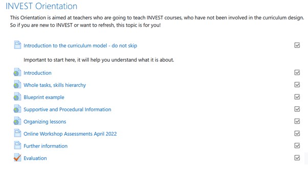 INVEST Orientation
This Orientation is aimed at teachers who are going to teach INVEST courses, who have not been involved in the curriculum design. So if you are new to INVEST or want to refresh, this topic is for you!
-	Introduction to the curriculum model - do not skip
-	Introduction
-	Whole tasks, skills hierarchy
-	Blueprint example
-	Supportive and Procedural Information
-	Organizing lessons
-	Online Workshop Assessments April 2022
-	Further information
-	Evaluation
