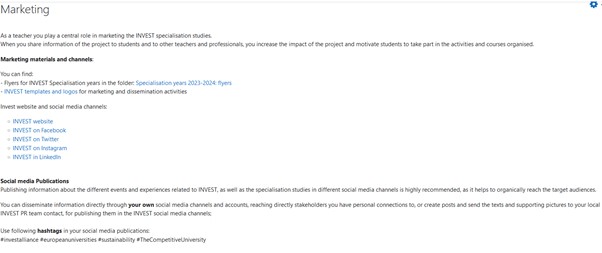 Marketing
As a teacher you play a central role in marketing the INVEST specialisation studies
When you share information of the project to students and to other teachers and professionals, you increase the impact of the project and motivate students to take part in the activities and courses organised Marketing materials and channels
You can find
-	Flyers for INVEST Specialisation years in the folder: Specialisation years 2023-2024 flyers
-	INVEST templates and logos for marketing and dissemination activities
-	Invest website and social media channels
-	INVEST website
-	INVEST on Facebook
-	INVEST on Twitter
-	INVEST on Instagram
-	INVEST in Linkedin
-	Social media Publications
Publishing information about the different events and experiences related to INVEST, as well as the specialisation studies in different social media channels is highly recommended, as it helps to organically reach the target audiences.
You can disseminate information directly through your own social media channels and accounts, reaching directly stakeholders you have personal connections to, or create posts and send the texts and supporting pictures to your local INVEST PR team contact for publishing them in the INVEST social media channels
Use following hashtags in your social media publications
#instaliace #europeanuniversities sustainability #TheCompetitiveUniversity
