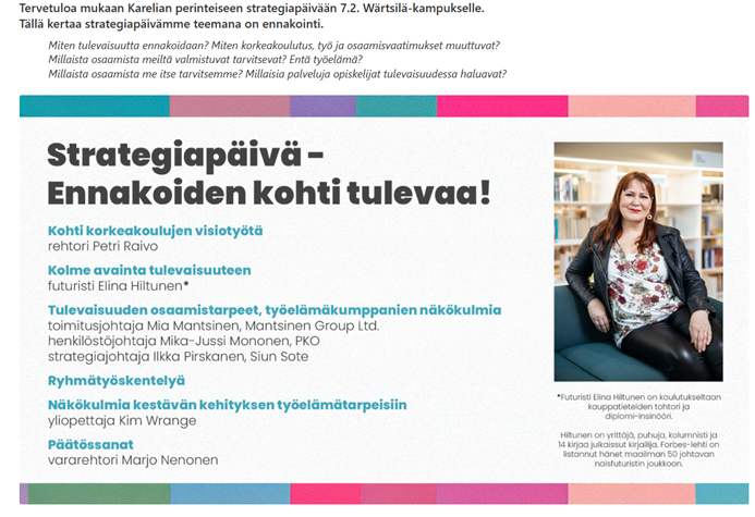 Tervetuloa mukaan Karelian perinteiseen strategiapäivään 7.2. Wärtsilä-kampukselle. Tällä kertaa strategiapäivämme teemana on ennakointi.
Miten tulevaisuutta ennakoidaan? Miten korkeakoulutus, työ ja osaamisvaatimukset muuttuvat? Millaista osaamista meiltä valmistuvat tarvitsevat? Entä työelämä?
Millaista osaamista me itse tarvitsemme? Millaisia palveluja opiskelijat tulevaisuudessa haluavat?
Strategiapäivä- Ennakoiden kohti tulevaa!
Kohti korkeakoulujen visiotyötä
rehtori Petri Raivo
Kolme avainta tulevaisuuteen
futuristi Elina Hiltunen*
Tulevaisuuden osaamistarpeet, työelämäkumppanien näkökulmia
toimitusjohtaja Mia Mantsinen, Mantsinen Group Ltd.
henkilöstöjohtaja Mika-Jussi Mononen, PKO
strategiajohtaja Ilkka Pirskanen, Siun Sote
Ryhmätyöskentelyä
Näkökulmia kestävän kehityksen työelämätarpeisiin yliopettaja Kim Wrange
Päätössanat
vararehtori Marjo Nenonen
*Futuristi Elina Hiltunen on koulutukseltaan kauppatieteiden tohtori ja diplomi-insinöör
Hiltunen on yrittäjä, puhuja, kolumnisti ja 14 kirjaa julkaissut kirjailija Forbes-lehti on listannut hänet maailman 50 johtavan naisfuturistin joukkoon.