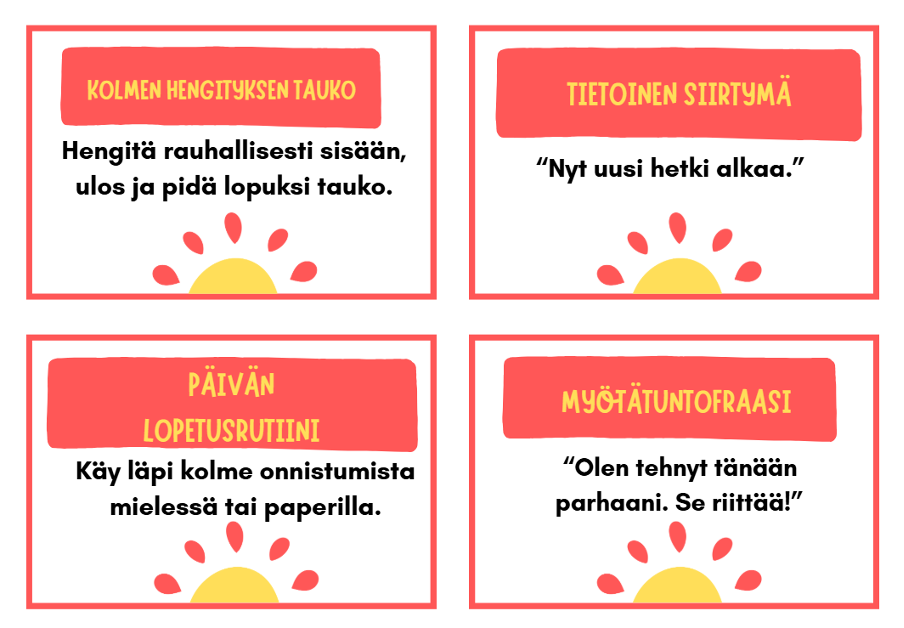 Kolmen hengityksen tauko: sisään - ulos – tauko

Tietoinen siirtymä: “Nyt uusi hetki alkaa”

Päivän lopetusrutiini: kolme onnistumista mielessä tai paperilla

Myötätuntofraasi: “Olen tehnyt tänään parhaani. Se riittää!”